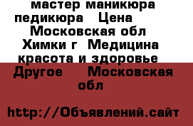 мастер маникюра педикюра › Цена ­ 750 - Московская обл., Химки г. Медицина, красота и здоровье » Другое   . Московская обл.